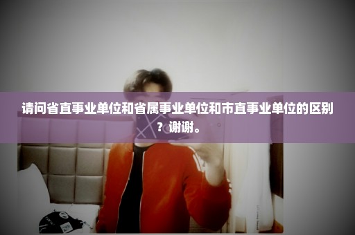 请问省直事业单位和省属事业单位和市直事业单位的区别？谢谢。