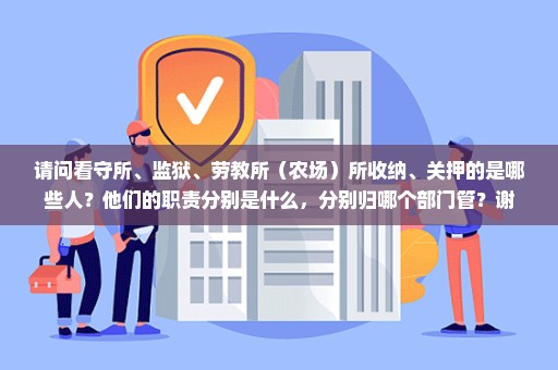 请问看守所、监狱、劳教所（农场）所收纳、关押的是哪些人？他们的职责分别是什么，分别归哪个部门管？谢