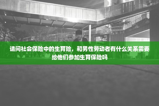 请问社会保险中的生育险，和男性劳动者有什么关系需要给他们参加生育保险吗