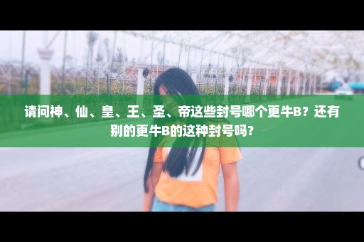 请问神、仙、皇、王、圣、帝这些封号哪个更牛B？还有别的更牛B的这种封号吗？