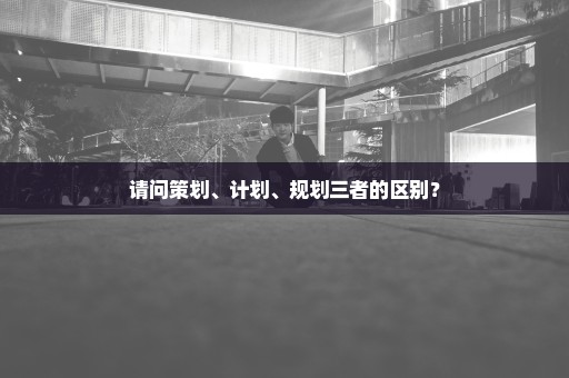 请问策划、计划、规划三者的区别？