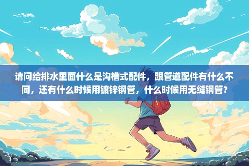 请问给排水里面什么是沟槽式配件，跟管道配件有什么不同，还有什么时候用镀锌钢管，什么时候用无缝钢管？