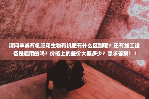 请问羊粪有机肥和生物有机肥有什么区别呢？还有加工设备是通用的吗？价格上的差价大概多少？急求答案！！