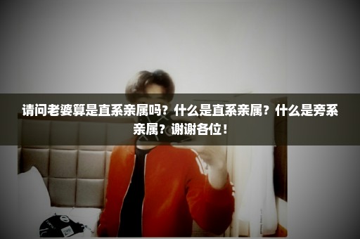 请问老婆算是直系亲属吗？什么是直系亲属？什么是旁系亲属？谢谢各位！