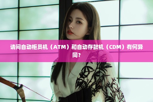 请问自动柜员机（ATM）和自动存款机（CDM）有何异同？