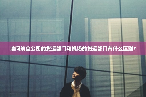 请问航空公司的货运部门和机场的货运部门有什么区别？