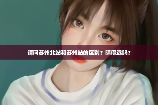 请问苏州北站和苏州站的区别?隔得远吗? 请问苏州北站和苏州站的区别?隔得远吗?