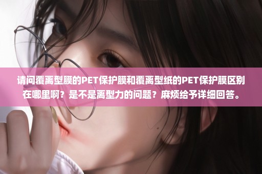 请问覆离型膜的PET保护膜和覆离型纸的PET保护膜区别在哪里啊？是不是离型力的问题？麻烦给予详细回答。
