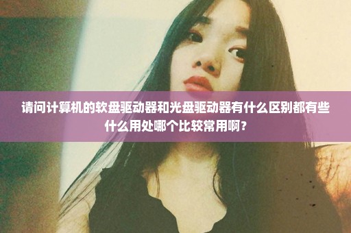 请问计算机的软盘驱动器和光盘驱动器有什么区别都有些什么用处哪个比较常用啊？