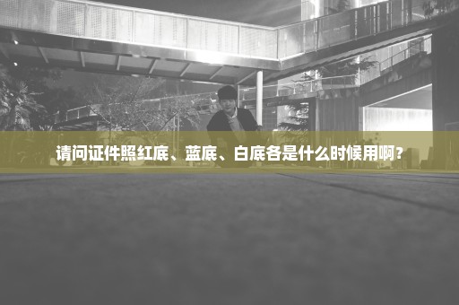 请问证件照红底、蓝底、白底各是什么时候用啊？