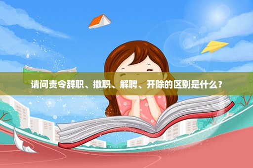 请问责令辞职、撤职、解聘、开除的区别是什么？