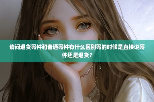 请问退货寄件和普通寄件有什么区别寄的时候是直接说寄件还是退货？