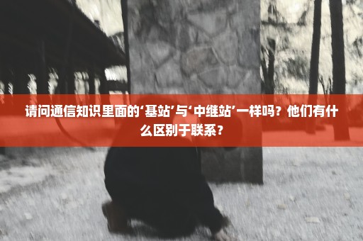 请问通信知识里面的‘基站’与‘中继站’一样吗？他们有什么区别于联系？