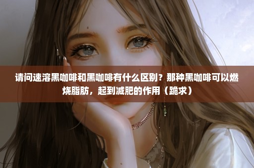 请问速溶黑咖啡和黑咖啡有什么区别？那种黑咖啡可以燃烧脂肪，起到减肥的作用（跪求）
