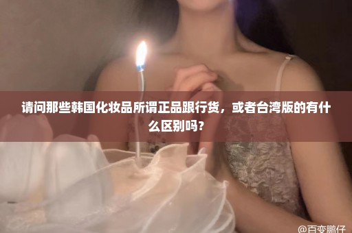 请问那些韩国化妆品所谓正品跟行货，或者台湾版的有什么区别吗？