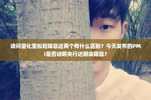请问量化宽松和降息这两个有什么区别？今天发布的PMI是否说明央行近期会降息？