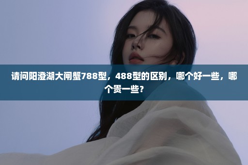 请问阳澄湖大闸蟹788型，488型的区别，哪个好一些，哪个贵一些？