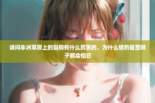 请问非洲草原上的鬣狗有什么厉害的，为什么猎豹甚至狮子都会怕它