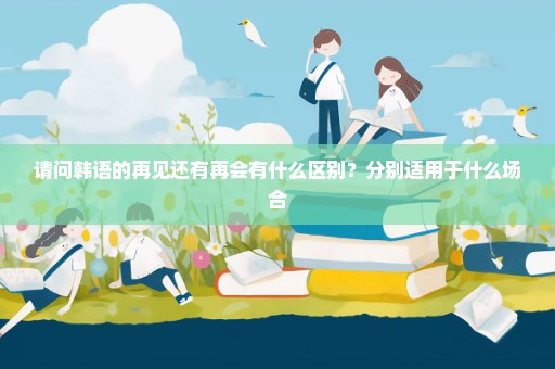 请问韩语的再见还有再会有什么区别？分别适用于什么场合