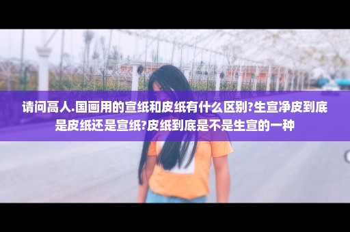 请问高人.国画用的宣纸和皮纸有什么区别?生宣净皮到底是皮纸还是宣纸?皮纸到底是不是生宣的一种