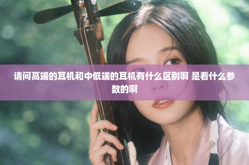 请问高端的耳机和中低端的耳机有什么区别啊 是看什么参数的啊