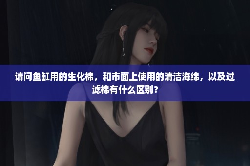 请问鱼缸用的生化棉，和市面上使用的清洁海绵，以及过滤棉有什么区别？