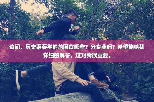 请问，历史系要学的范围有哪些？分专业吗？希望能给我详细的解答，这对我很重要。