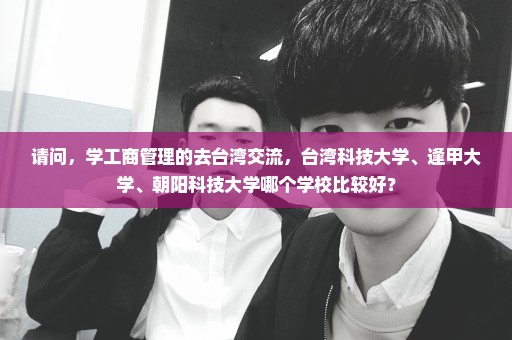 请问，学工商管理的去台湾交流，台湾科技大学、逢甲大学、朝阳科技大学哪个学校比较好？