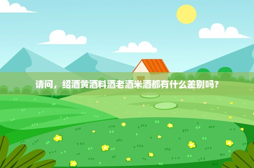 请问，绍酒黄酒料酒老酒米酒都有什么差别吗？