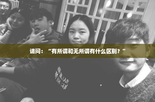 请问：“有所谓和无所谓有什么区别？”