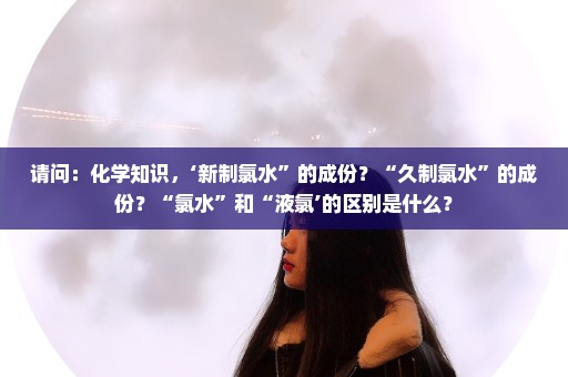 请问：化学知识，‘新制氯水”的成份？“久制氯水”的成份？“氯水”和“液氯’的区别是什么？