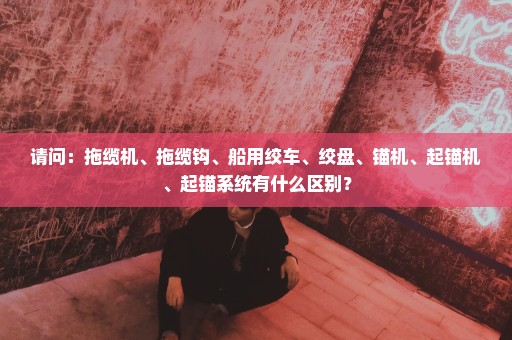 请问：拖缆机、拖缆钩、船用绞车、绞盘、锚机、起锚机、起锚系统有什么区别？