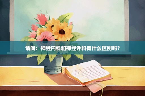 请问：神经内科和神经外科有什么区别吗？