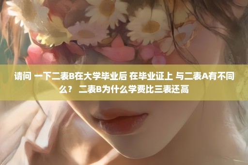 请问 一下二表B在大学毕业后 在毕业证上 与二表A有不同么？ 二表B为什么学费比三表还高