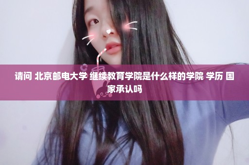 请问 北京邮电大学 继续教育学院是什么样的学院 学历 国家承认吗