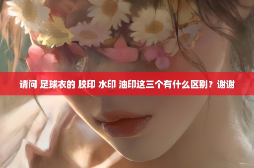 请问 足球衣的 胶印 水印 油印这三个有什么区别？谢谢