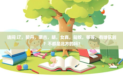 请问 辽，契丹，蒙古，胡，女真，匈奴，等等，有啥区别？不都是北方的吗？