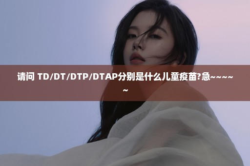 请问 TD/DT/DTP/DTAP分别是什么儿童疫苗?急~~~~~