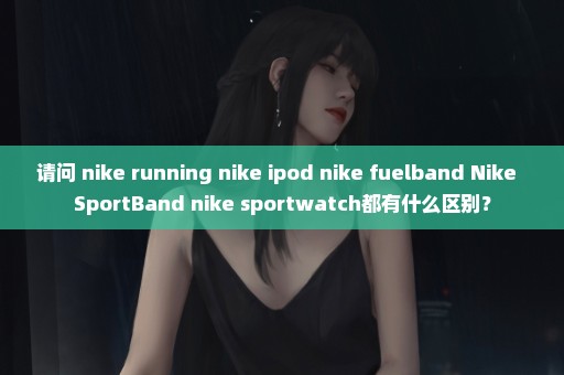 请问 nike+running nike+ipod nike+fuelband Nike+ SportBand nike+sportwatch都有什么区别？