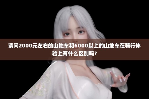 请问2000元左右的山地车和6000以上的山地车在骑行体验上有什么区别吗？