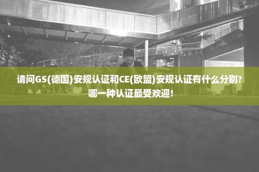 请问GS(德国)安规认证和CE(欧盟)安规认证有什么分别? 哪一种认证最受欢迎!