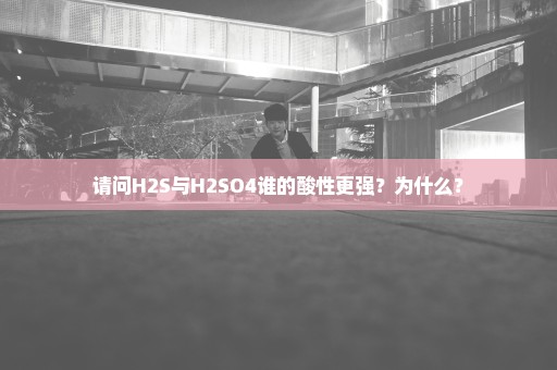 请问H2S与H2SO4谁的酸性更强？为什么？