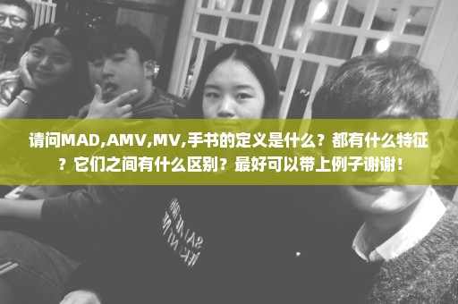 请问MAD,AMV,MV,手书的定义是什么？都有什么特征？它们之间有什么区别？最好可以带上例子谢谢！