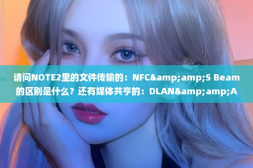 请问NOTE2里的文件传输的：NFC&S Beam的区别是什么？还有媒体共亨的：DLAN&AllShare Cost的区别是什么？