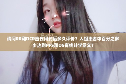 请问RR和DCR应在用药后多久评价？入组患者中百分之多少达到PFS和OS有统计学意义？