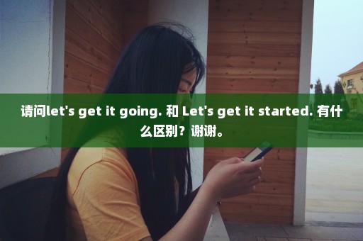 请问let's get it going. 和 Let's get it started. 有什么区别？谢谢。