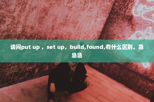 请问put up ，set up，build,found,有什么区别。急急急