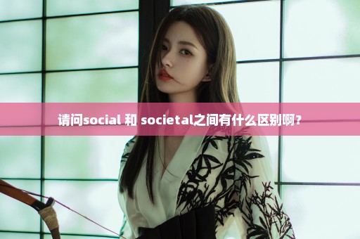 请问social 和 societal之间有什么区别啊？