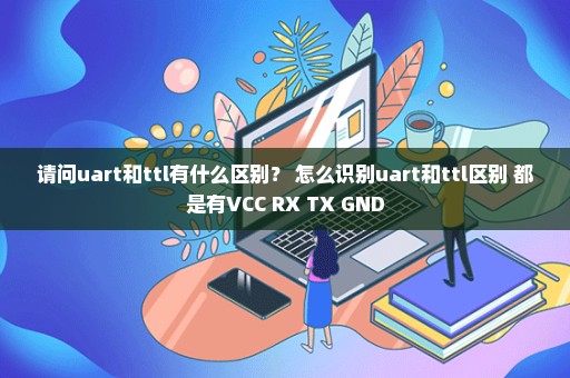 请问uart和ttl有什么区别？ 怎么识别uart和ttl区别 都是有VCC RX TX GND