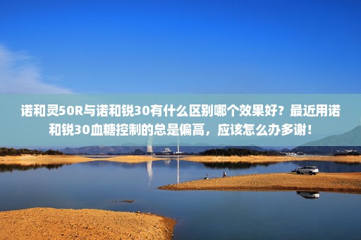 诺和灵50R与诺和锐30有什么区别哪个效果好？最近用诺和锐30血糖控制的总是偏高，应该怎么办多谢！